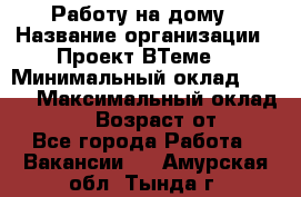 Работу на дому › Название организации ­ Проект ВТеме  › Минимальный оклад ­ 600 › Максимальный оклад ­ 3 000 › Возраст от ­ 18 - Все города Работа » Вакансии   . Амурская обл.,Тында г.